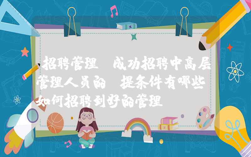 招聘管理(成功招聘中高层管理人员的前提条件有哪些？如何招聘到好的管理？)