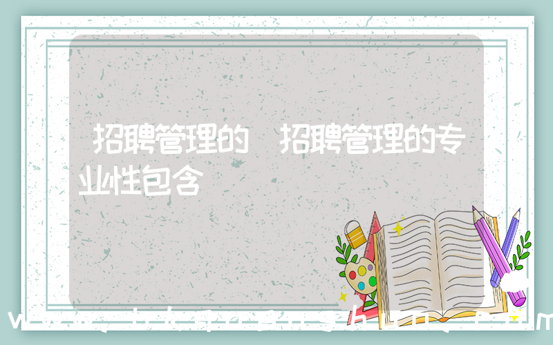 招聘管理的(招聘管理的专业性包含)