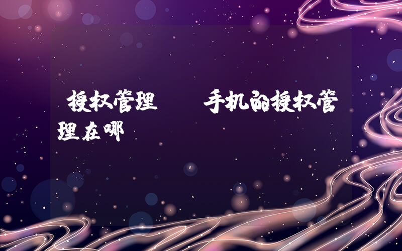 授权管理.(手机的授权管理在哪)