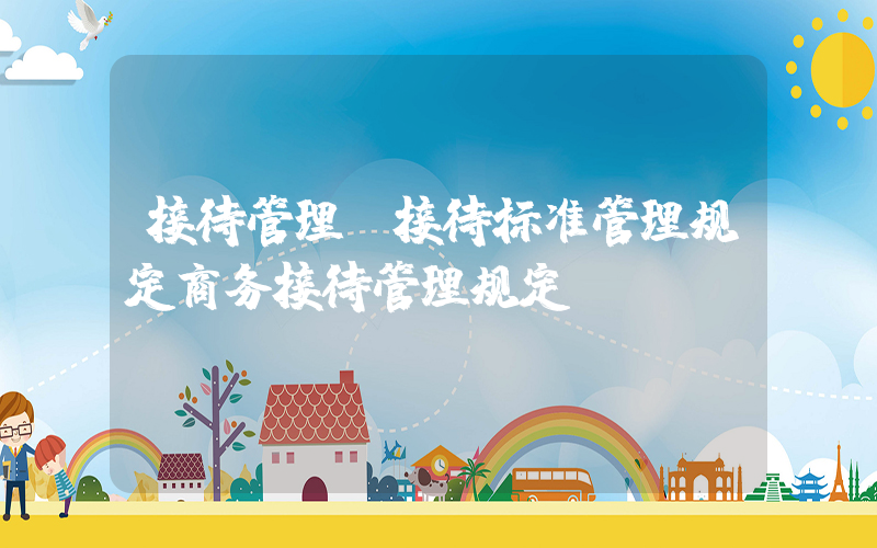 接待管理(接待标准管理规定商务接待管理规定)