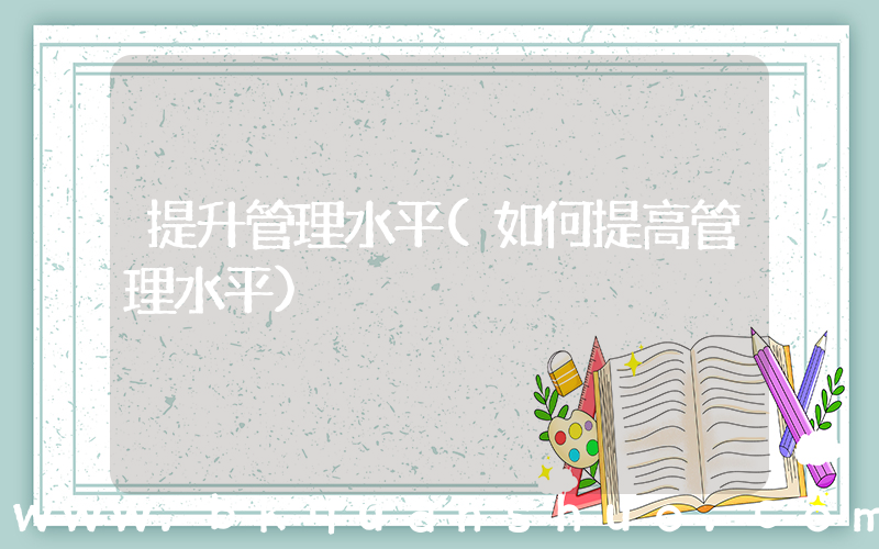 提升管理水平(如何提高管理水平)