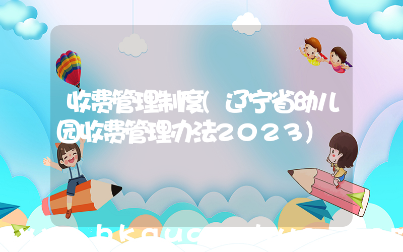 收费管理制度(辽宁省幼儿园收费管理办法2023)