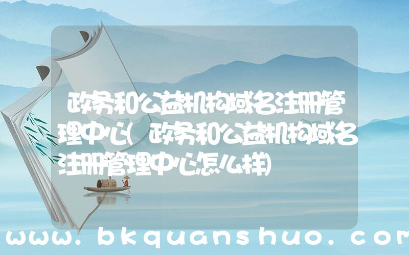 政务和公益机构域名注册管理中心(政务和公益机构域名注册管理中心怎么样)