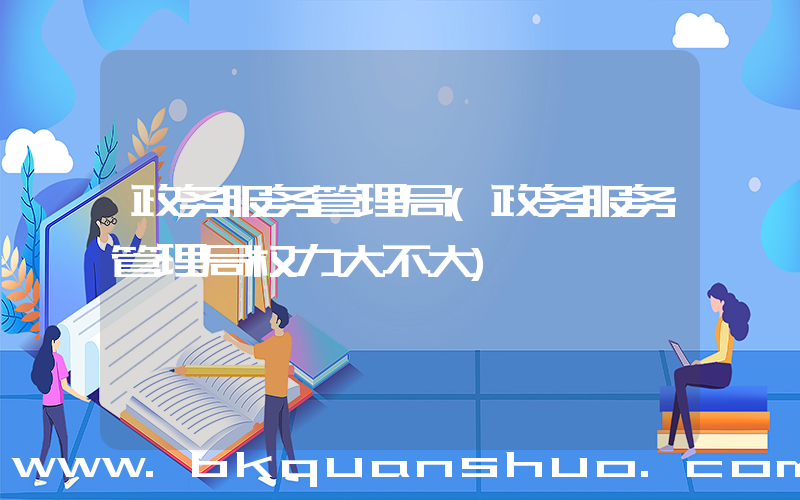 政务服务管理局(政务服务管理局权力大不大)