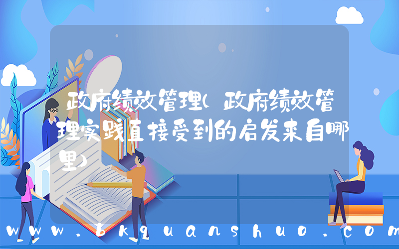 政府绩效管理(政府绩效管理实践直接受到的启发来自哪里)