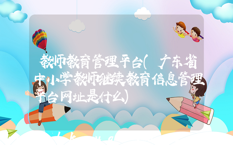 教师教育管理平台(广东省中小学教师继续教育信息管理平台网址是什么)