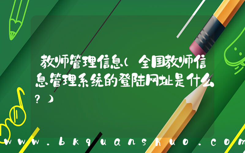 教师管理信息(全国教师信息管理系统的登陆网址是什么？)