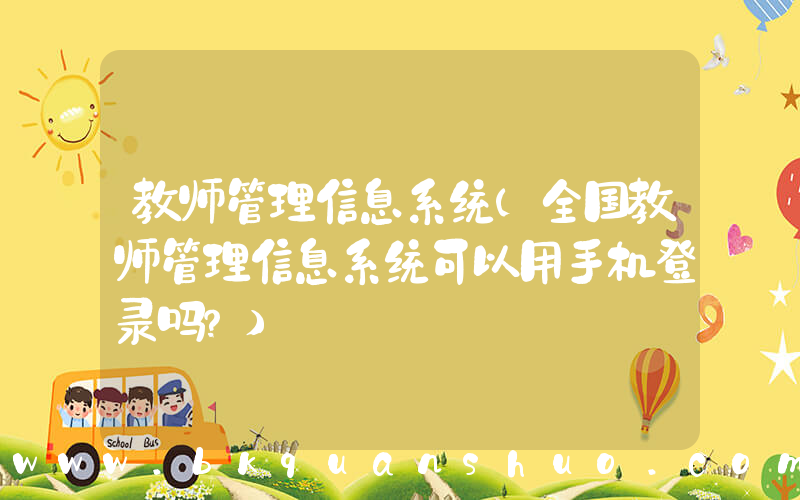 教师管理信息系统(全国教师管理信息系统可以用手机登录吗？)