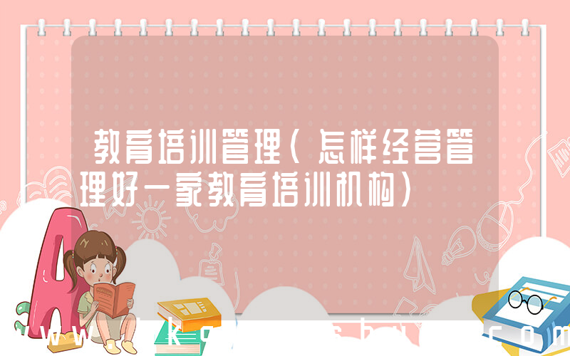 教育培训管理(怎样经营管理好一家教育培训机构)