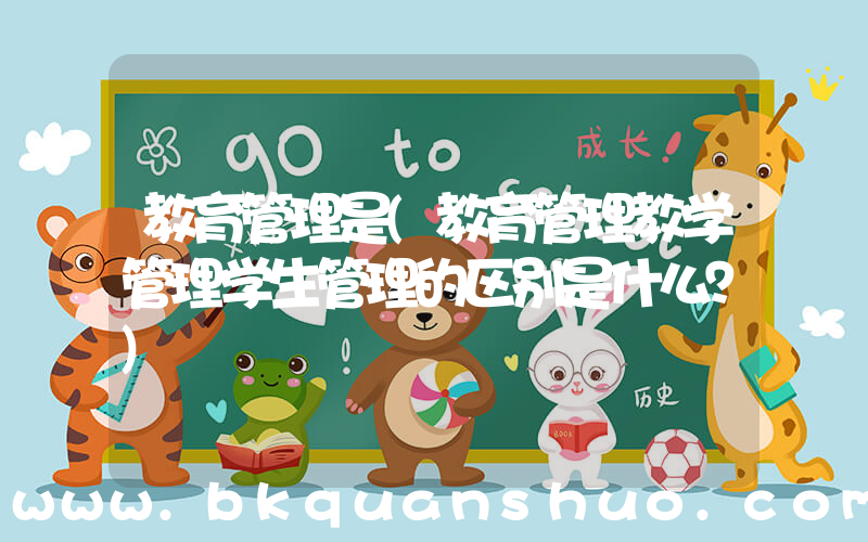 教育管理是(教育管理教学管理学生管理的区别是什么？)