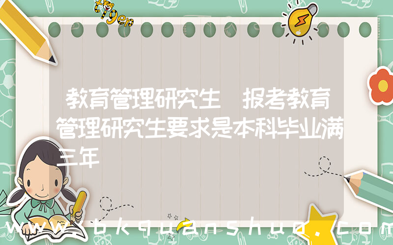 教育管理研究生(报考教育管理研究生要求是本科毕业满三年)