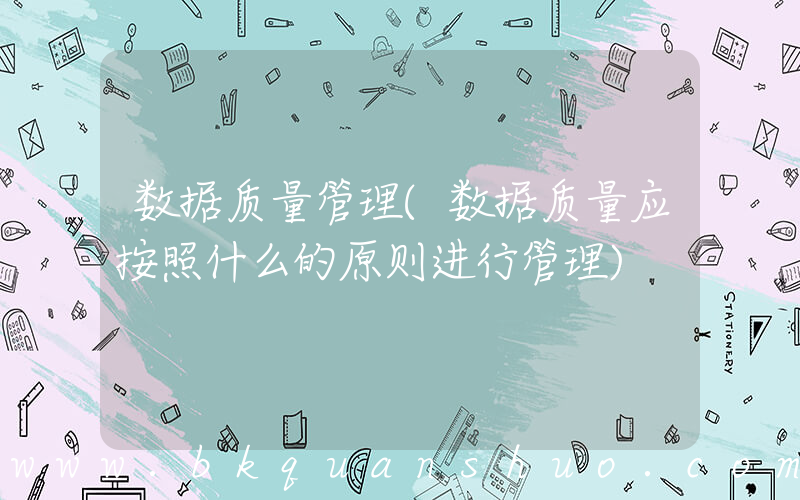数据质量管理(数据质量应按照什么的原则进行管理)
