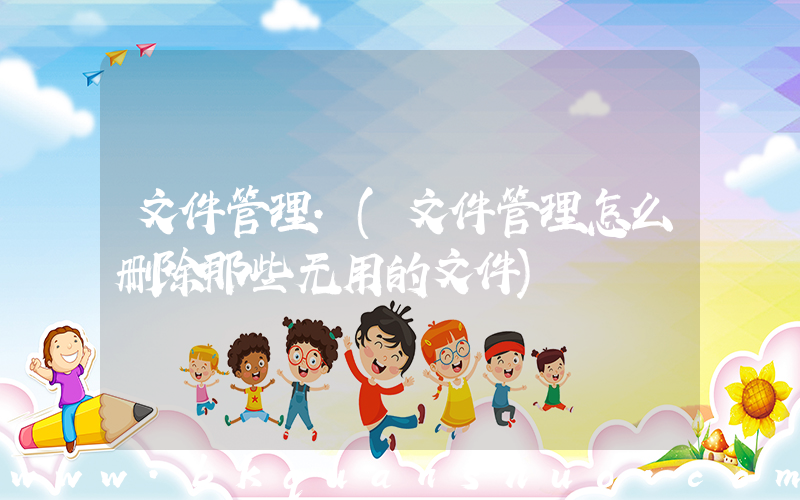 文件管理.(文件管理怎么删除那些无用的文件)