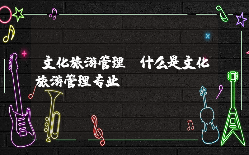 文化旅游管理(什么是文化旅游管理专业)