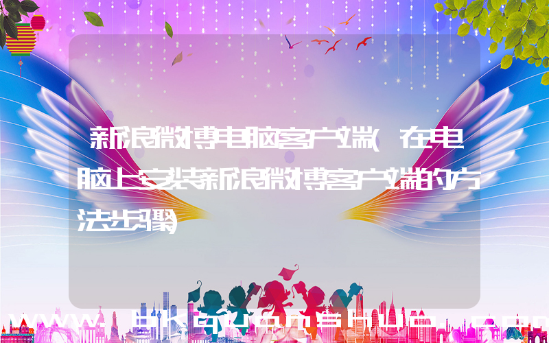 新浪微博电脑客户端(在电脑上安装新浪微博客户端的方法步骤)