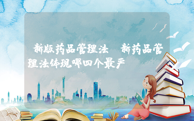 新版药品管理法(新药品管理法体现哪四个最严)