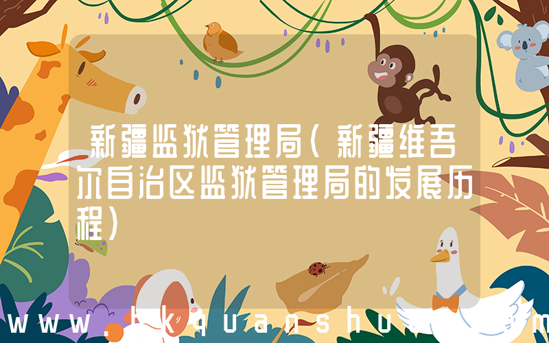 新疆监狱管理局(新疆维吾尔自治区监狱管理局的发展历程)