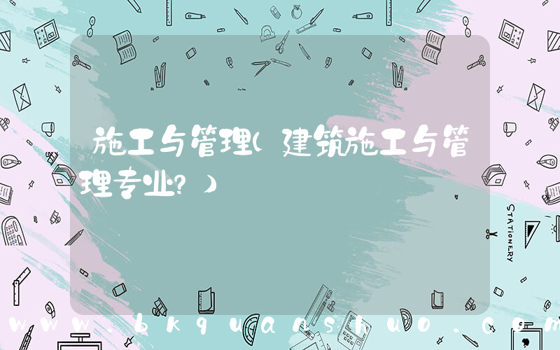 施工与管理(建筑施工与管理专业？)