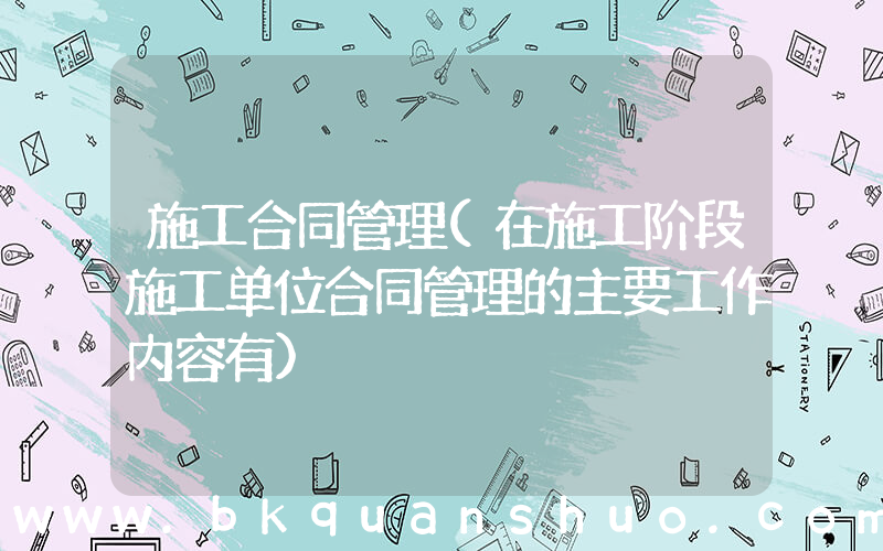 施工合同管理(在施工阶段施工单位合同管理的主要工作内容有)