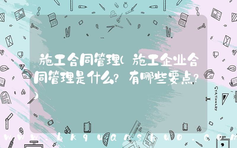 施工合同管理(施工企业合同管理是什么？有哪些要点？)
