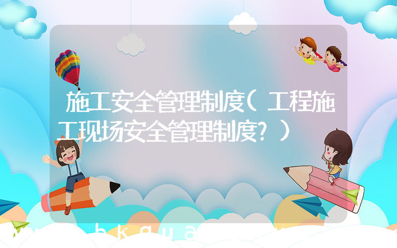 施工安全管理制度(工程施工现场安全管理制度？)