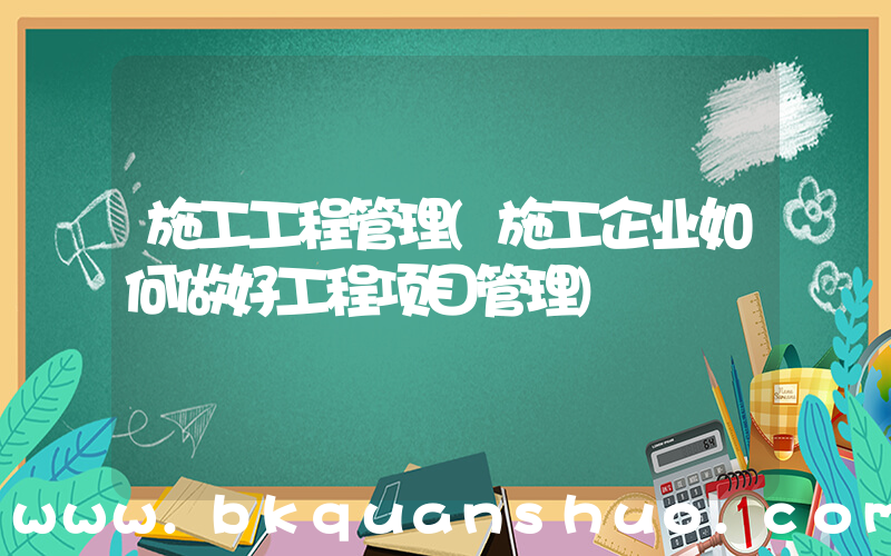 施工工程管理(施工企业如何做好工程项目管理)