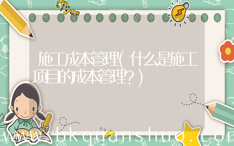 施工成本管理(什么是施工项目的成本管理？)
