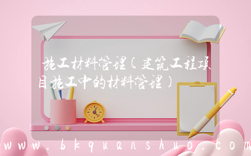 施工材料管理(建筑工程项目施工中的材料管理)