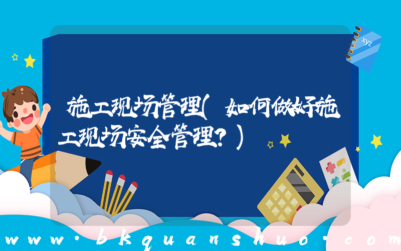 施工现场管理(如何做好施工现场安全管理？)