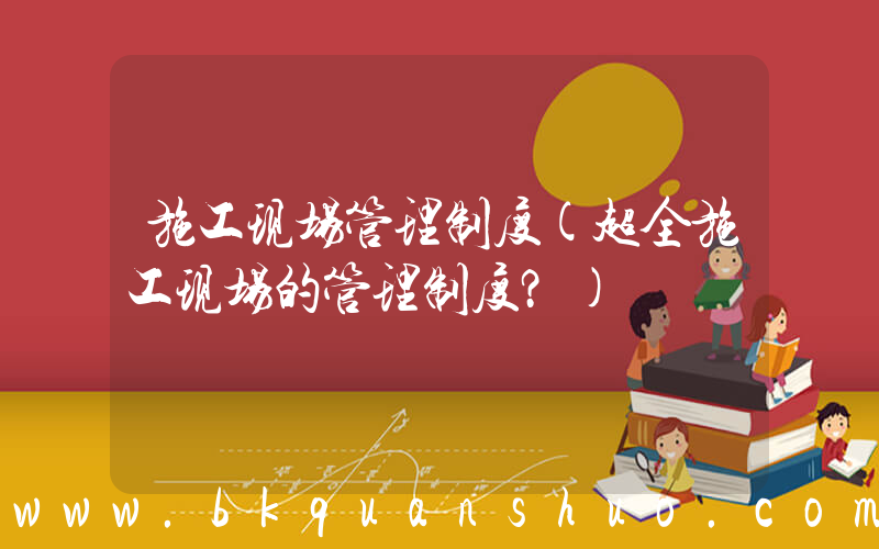 施工现场管理制度(超全施工现场的管理制度？)