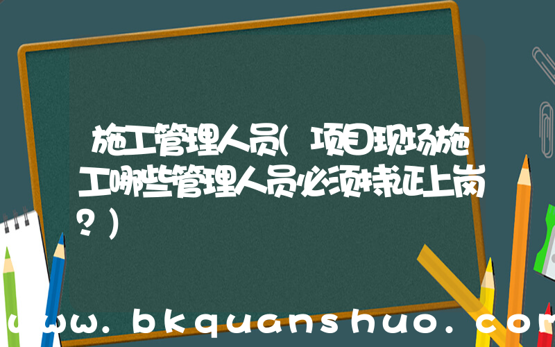 施工管理人员(项目现场施工哪些管理人员必须持证上岗？)