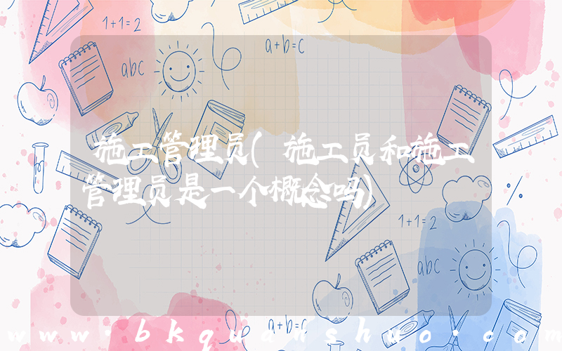 施工管理员(施工员和施工管理员是一个概念吗)