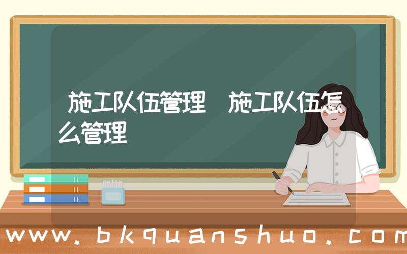 施工队伍管理(施工队伍怎么管理)
