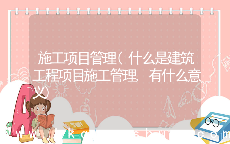 施工项目管理(什么是建筑工程项目施工管理,有什么意义)