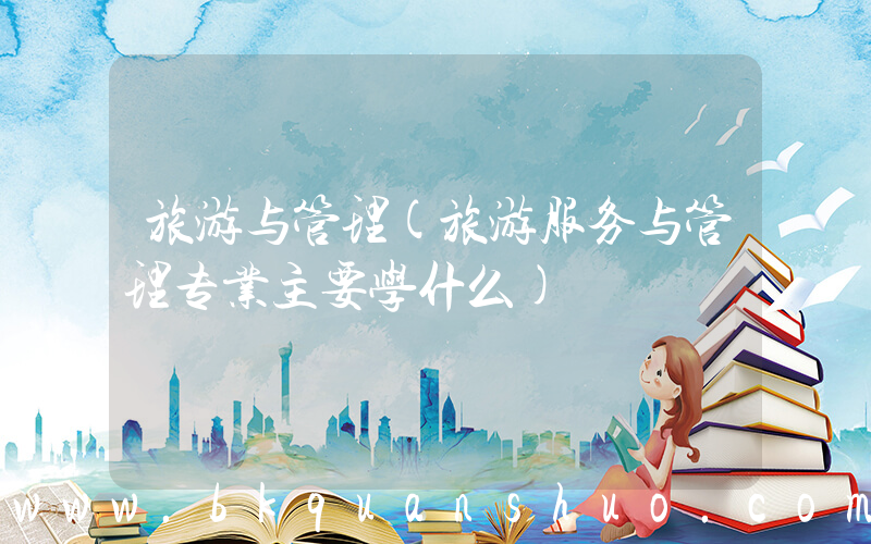 旅游与管理(旅游服务与管理专业主要学什么)