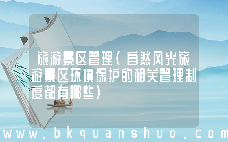 旅游景区管理(自然风光旅游景区环境保护的相关管理制度都有哪些)