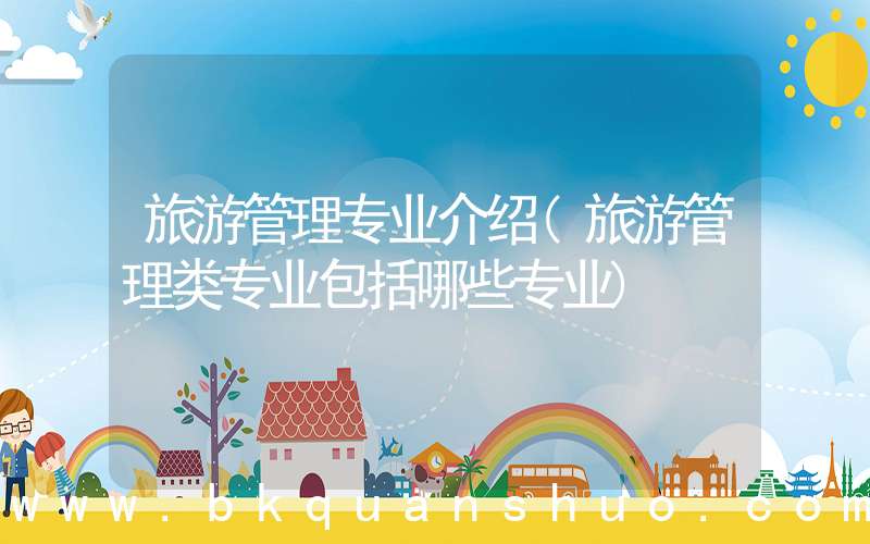 旅游管理专业介绍(旅游管理类专业包括哪些专业)