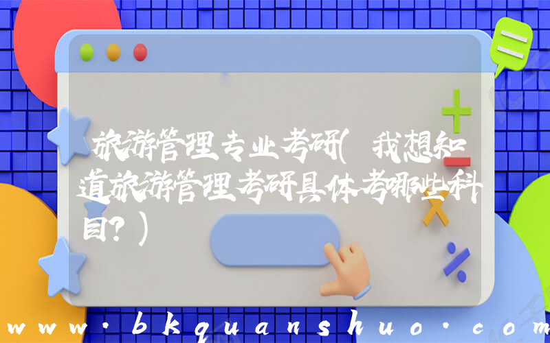 旅游管理专业考研(我想知道旅游管理考研具体考哪些科目？)