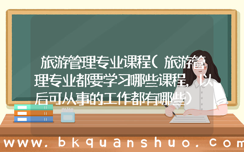 旅游管理专业课程(旅游管理专业都要学习哪些课程，以后可从事的工作都有哪些)