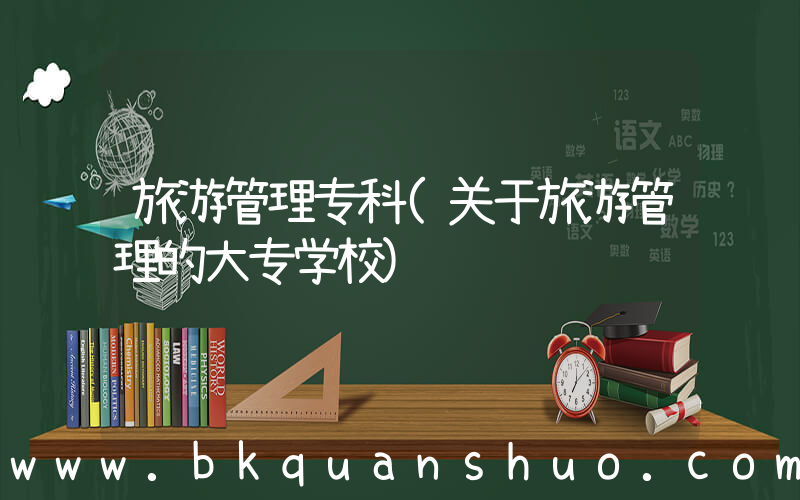 旅游管理专科(关于旅游管理的大专学校)
