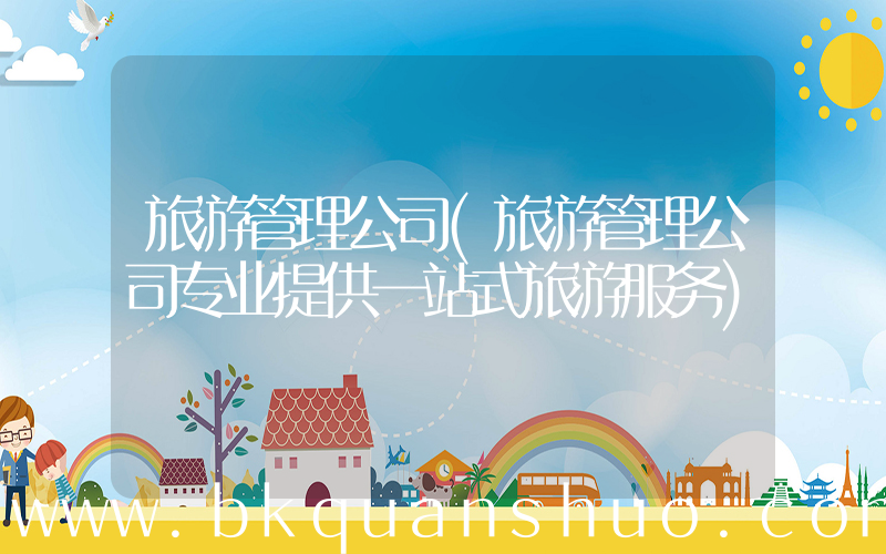 旅游管理公司(旅游管理公司专业提供一站式旅游服务)