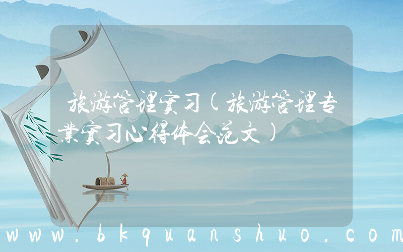 旅游管理实习(旅游管理专业实习心得体会范文)