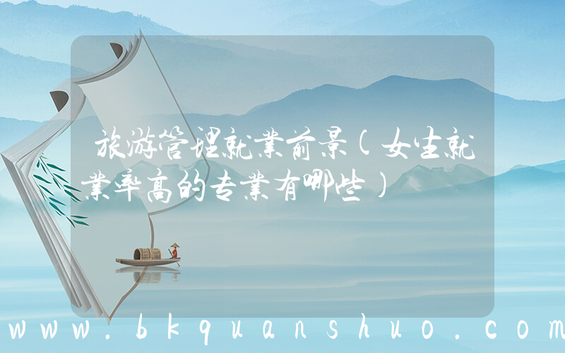 旅游管理就业前景(女生就业率高的专业有哪些)