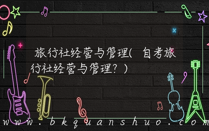 旅行社经营与管理(自考旅行社经营与管理？)