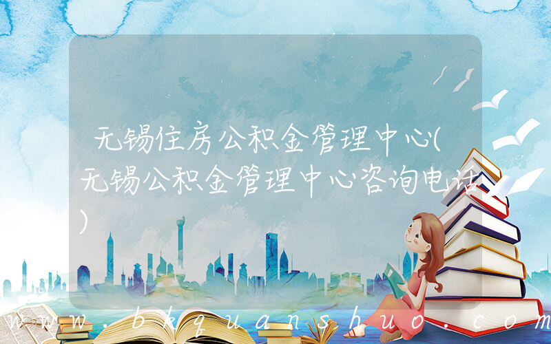 无锡住房公积金管理中心(无锡公积金管理中心咨询电话)