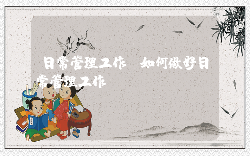 日常管理工作(如何做好日常管理工作)