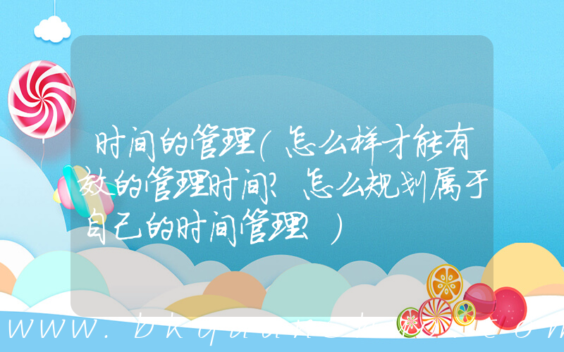时间的管理(怎么样才能有效的管理时间？怎么规划属于自己的时间管理？)