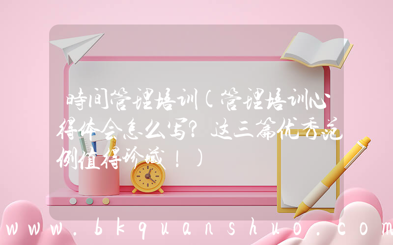 时间管理培训(管理培训心得体会怎么写？这三篇优秀范例值得珍藏！)