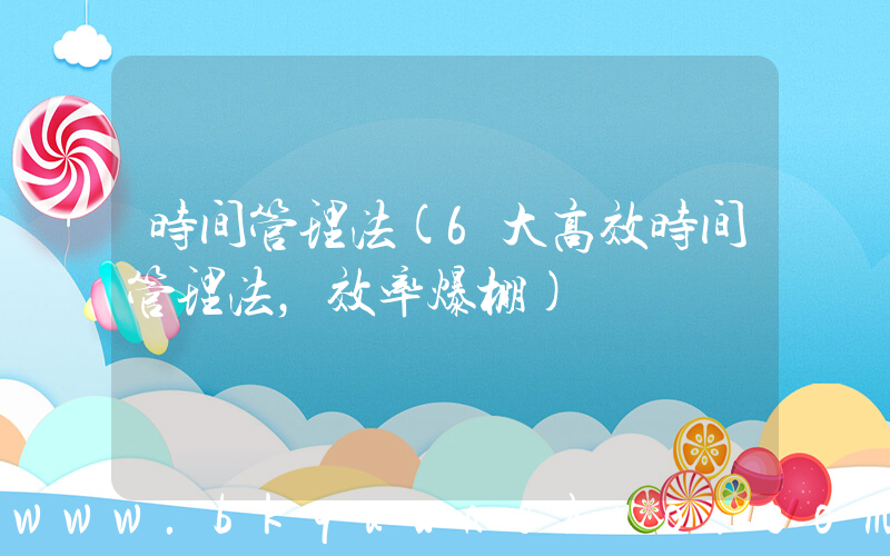 时间管理法(6大高效时间管理法，效率爆棚)