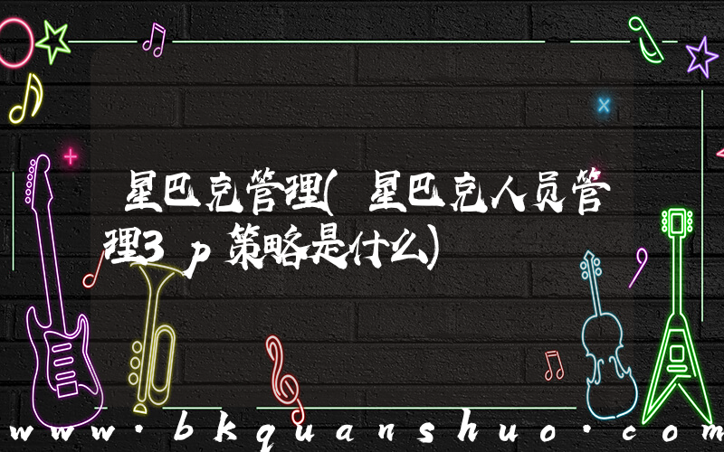 星巴克管理(星巴克人员管理3p策略是什么)